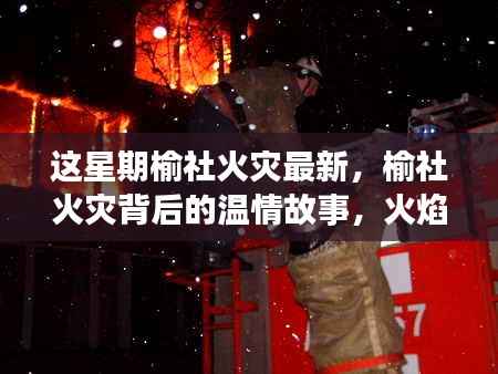 榆社火灾背后的温情故事,火焰中的友情与家的力量,最新更新报道